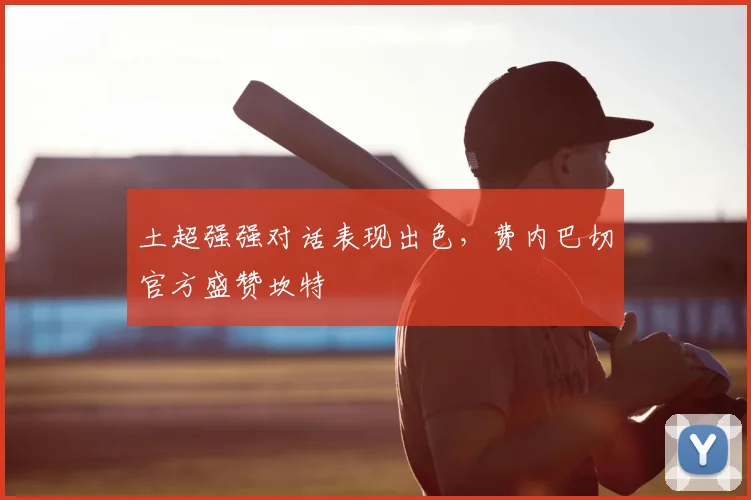 土超强强对话表现出色，费内巴切官方盛赞坎特