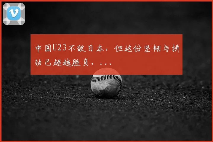 中国U23不敌日本，但这份坚韧与拼劲已超越胜负，...