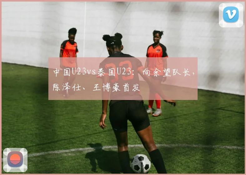 中国U23vs泰国U23：向余望队长，陈泽仕、王博豪首发