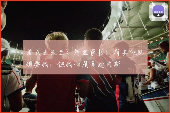 差点去米兰？阿里萨拉：有其他队想要我，但我心属乌迪内斯
