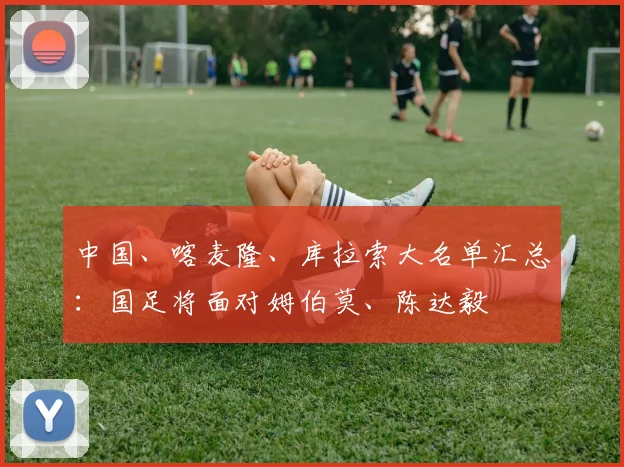 中国、喀麦隆、库拉索大名单汇总：国足将面对姆伯莫、陈达毅
