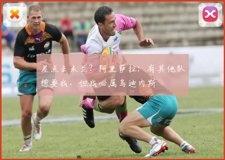 差点去米兰？阿里萨拉：有其他队想要我，但我心属乌迪内斯