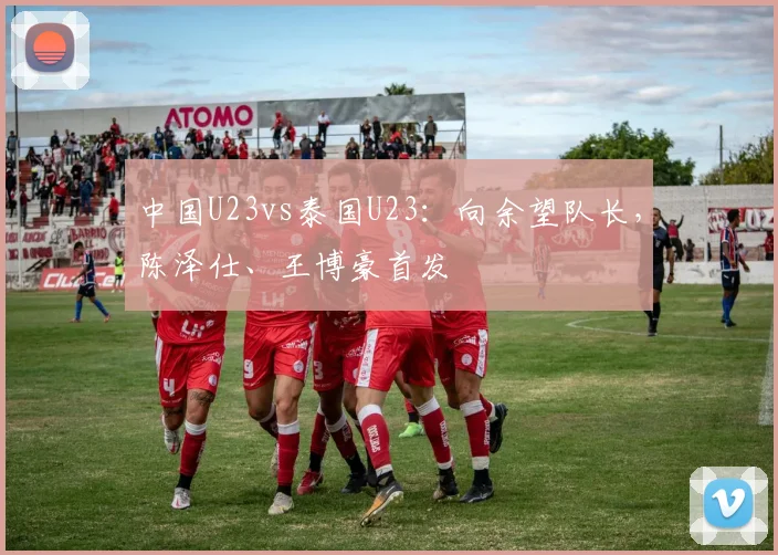 中国U23vs泰国U23：向余望队长，陈泽仕、王博豪首发